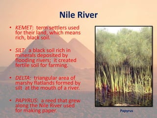 Nile River
• KEMET: term settlers used
for their land, which means
rich, black soil.
• SILT: a black soil rich in
minerals deposited by
flooding rivers; it created
fertile soil for farming.
• DELTA: triangular area of
marshy flatlands formed by
silt at the mouth of a river.
• PAPYRUS: a reed that grew
along the Nile River used
for making paper. Papyrus
 