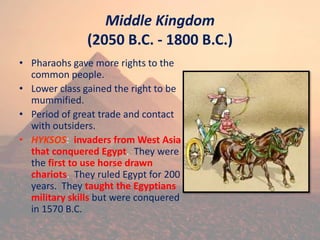 Middle Kingdom
(2050 B.C. - 1800 B.C.)
• Pharaohs gave more rights to the
common people.
• Lower class gained the right to be
mummified.
• Period of great trade and contact
with outsiders.
• HYKSOS: invaders from West Asia
that conquered Egypt. They were
the first to use horse drawn
chariots. They ruled Egypt for 200
years. They taught the Egyptians
military skills but were conquered
in 1570 B.C.
 