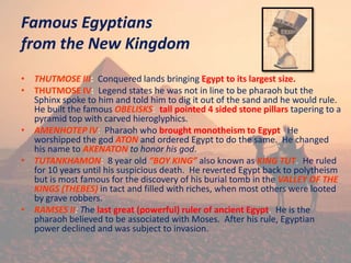 Famous Egyptians
from the New Kingdom
• THUTMOSE III: Conquered lands bringing Egypt to its largest size.
• THUTMOSE IV: Legend states he was not in line to be pharaoh but the
Sphinx spoke to him and told him to dig it out of the sand and he would rule.
He built the famous OBELISKS: tall pointed 4 sided stone pillars tapering to a
pyramid top with carved hieroglyphics.
• AMENHOTEP IV: Pharaoh who brought monotheism to Egypt. He
worshipped the god ATON and ordered Egypt to do the same. He changed
his name to AKENATON to honor his god.
• TUTANKHAMON: 8 year old “BOY KING” also known as KING TUT. He ruled
for 10 years until his suspicious death. He reverted Egypt back to polytheism
but is most famous for the discovery of his burial tomb in the VALLEY OF THE
KINGS (THEBES) in tact and filled with riches, when most others were looted
by grave robbers.
• RAMSES II: The last great (powerful) ruler of ancient Egypt. He is the
pharaoh believed to be associated with Moses. After his rule, Egyptian
power declined and was subject to invasion.
 