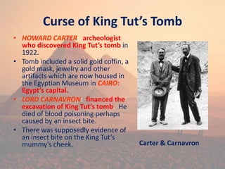 Curse of King Tut’s Tomb
• HOWARD CARTER: archeologist
who discovered King Tut’s tomb in
1922.
• Tomb included a solid gold coffin, a
gold mask, jewelry and other
artifacts which are now housed in
the Egyptian Museum in CAIRO:
Egypt’s capital.
• LORD CARNAVRON: financed the
excavation of King Tut’s tomb. He
died of blood poisoning perhaps
caused by an insect bite.
• There was supposedly evidence of
an insect bite on the King Tut’s
mummy’s cheek. Carter & Carnavron
 