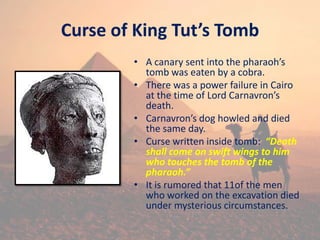 Curse of King Tut’s Tomb
• A canary sent into the pharaoh’s
tomb was eaten by a cobra.
• There was a power failure in Cairo
at the time of Lord Carnavron’s
death.
• Carnavron’s dog howled and died
the same day.
• Curse written inside tomb: “Death
shall come on swift wings to him
who touches the tomb of the
pharaoh.”
• It is rumored that 11of the men
who worked on the excavation died
under mysterious circumstances.
 