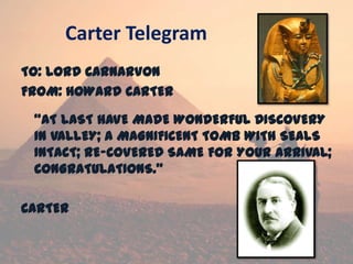 Carter Telegram
TO: LORD CARNARVON
FROM: HOWARD CARTER
“AT LAST HAVE MADE WONDERFUL DISCOVERY
IN VALLEY; A MAGNIFICENT TOMB WITH SEALS
INTACT; RE-COVERED SAME FOR YOUR ARRIVAL;
CONGRATULATIONS.”
CARTER
 
