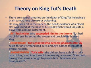 Theory on King Tut’s Death
• There are several theories on the death of King Tut including a
brain tumor, lung disease or poisoning.
• He may been hit in the back of the head; evidence of a blood
clot was found at the base of his skull which would indicate a
blow from a blunt instrument.
*AY: Tut’s vizier who succeeded him to the throne (Tut had
no children); he seized the crown and proclaimed himself
king.
*HOREMHAB: Tut’s general who became pharaoh after Ay;
ruled for only 4 years; had Tut’s and Ay’s names taken off of
official records.
*ANKHESPATON: Tut’s wife; she did not have a child to take
care of her; she did not want to marry Ay, a servant. She could
have gotten close enough to poison him...however she
disappears???
 