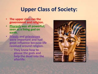 Upper Class of Society:
• The upper class ran the
government and religion.
• Pharaoh was all powerful;
seen as a living god on
earth.
• Priests and priestesses
were important and had
great influence because life
revolved around religion.
– They knew how to
please the gods and
help the dead into the
afterlife.
 