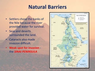 Natural Barriers
• Settlers chose the banks of
the Nile because the river
provided water for survival.
• Seas and deserts
surrounded the land.
• Cataracts also made
invasion difficult.
• Weak spot for invasion -
the SINAI PENINSULA
 