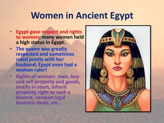 Women in Ancient Egypt
• Egypt gave respect and rights
to women; many women held
a high status in Egypt.
• The queen was greatly
respected and sometimes
ruled jointly with her
husband; Egypt even had a
woman ruler!
• Rights of women: own, buy
and sell property and goods,
testify in court, inherit
property, right to seek a
divorce, conduct legal
business deals, etc…
 