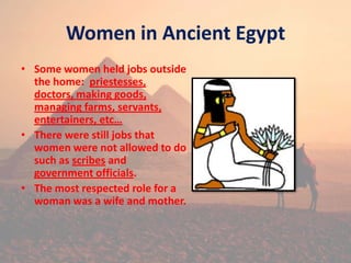 Women in Ancient Egypt
• Some women held jobs outside
the home: priestesses,
doctors, making goods,
managing farms, servants,
entertainers, etc…
• There were still jobs that
women were not allowed to do
such as scribes and
government officials.
• The most respected role for a
woman was a wife and mother.
 