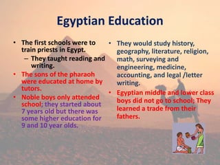 Egyptian Education
• The first schools were to
train priests in Egypt.
– They taught reading and
writing.
• The sons of the pharaoh
were educated at home by
tutors.
• Noble boys only attended
school; they started about
7 years old but there was
some higher education for
9 and 10 year olds.
• They would study history,
geography, literature, religion,
math, surveying and
engineering, medicine,
accounting, and legal /letter
writing.
• Egyptian middle and lower class
boys did not go to school; They
learned a trade from their
fathers.
 