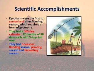 Scientific Accomplishments
• Egyptians were the first to
survey land after flooding
season, which required a
form of geometry.
• They had a 365 day
calendar: 12 months of 30
days each with 5 days left
over.
• They had 3 seasons:
flooding season, planting
season and harvesting
season.
 
