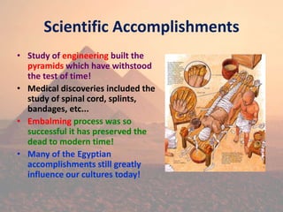 Scientific Accomplishments
• Study of engineering built the
pyramids which have withstood
the test of time!
• Medical discoveries included the
study of spinal cord, splints,
bandages, etc...
• Embalming process was so
successful it has preserved the
dead to modern time!
• Many of the Egyptian
accomplishments still greatly
influence our cultures today!
 