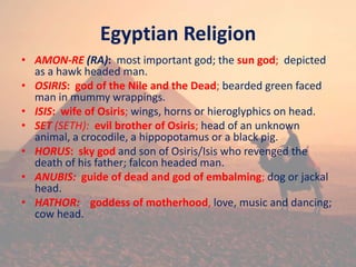 Egyptian Religion
• AMON-RE (RA): most important god; the sun god; depicted
as a hawk headed man.
• OSIRIS: god of the Nile and the Dead; bearded green faced
man in mummy wrappings.
• ISIS: wife of Osiris; wings, horns or hieroglyphics on head.
• SET (SETH): evil brother of Osiris; head of an unknown
animal, a crocodile, a hippopotamus or a black pig.
• HORUS: sky god and son of Osiris/Isis who revenged the
death of his father; falcon headed man.
• ANUBIS: guide of dead and god of embalming; dog or jackal
head.
• HATHOR: goddess of motherhood, love, music and dancing;
cow head.
 