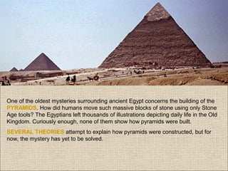 One of the oldest mysteries surrounding ancient Egypt concerns the building of the
PYRAMIDS. How did humans move such massive blocks of stone using only Stone
Age tools? The Egyptians left thousands of illustrations depicting daily life in the Old
Kingdom. Curiously enough, none of them show how pyramids were built.
SEVERAL THEORIES attempt to explain how pyramids were constructed, but for
now, the mystery has yet to be solved.

 