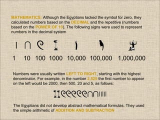 MATHEMATICS: Although the Egyptians lacked the symbol for zero, they
calculated numbers based on the DECIMAL and the repetitive (numbers
based on the POWER OF 10). The following signs were used to represent
numbers in the decimal system

1

10 100 1000 10,000 100,000 1,000,000

Numbers were usually written LEFT TO RIGHT, starting with the highest
denominator. For example, in the number 2,525 the first number to appear
on the left would be 2000, then 500, 20 and 5, as follows:

The Egyptians did not develop abstract mathematical formulas. They used
the simple arithmetic of ADDITION AND SUBTRACTION

 