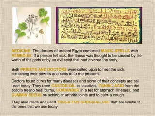 MEDICINE: The doctors of ancient Egypt combined MAGIC SPELLS with
REMEDIES. If a person fell sick, the illness was thought to be caused by the
wrath of the gods or by an evil spirit that had entered the body.
Both PRIESTS AND DOCTORS were called upon to heal the sick,
combining their powers and skills to fix the problem.
Doctors found cures for many diseases and some of their concepts are still
used today. They used CASTOR OIL as laxatives, TANNIC ACID from the
acadia tree to heal burns, CORIANDER in a tea for stomach illnesses, and
CUMMIN SEEDS on aching or arthritic joints and to calm a cough.
They also made and used TOOLS FOR SURGICAL USE that are similar to
the ones that we use today.

 