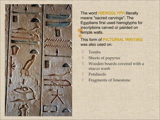 The word HIEROGLYPH literally
means "sacred carvings". The
Egyptians first used hieroglyphs for
inscriptions carved or painted on
temple walls.



This form of PICTORIAL WRITING
was also used on:






Tombs
Sheets of papyrus
Wooden boards covered with a
stucco wash
Potsherds
Fragments of limestone.

 