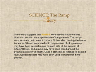 SCIENCE: The Ramp
Theory



One theory suggests that RAMPS were used to haul the stone
blocks on wooden sleds up the side of the pyramids. The ramps
were lubricated with water to reduce friction when hauling the blocks.
As few as 10 men were needed to drag a stone block up a ramp.
may have been several ramps on each side of the pyramid at
different levels, and a ramp may have been coiled around the
pyramid as it grew in height. Once a stone block reached its desired
level, wooden rockers may have been used to maneuver it into
position.

 