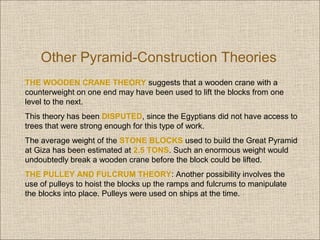 Other Pyramid-Construction Theories
THE WOODEN CRANE THEORY suggests that a wooden crane with a
counterweight on one end may have been used to lift the blocks from one
level to the next.
This theory has been DISPUTED, since the Egyptians did not have access to
trees that were strong enough for this type of work.
The average weight of the STONE BLOCKS used to build the Great Pyramid
at Giza has been estimated at 2.5 TONS. Such an enormous weight would
undoubtedly break a wooden crane before the block could be lifted.
THE PULLEY AND FULCRUM THEORY: Another possibility involves the
use of pulleys to hoist the blocks up the ramps and fulcrums to manipulate
the blocks into place. Pulleys were used on ships at the time.

 