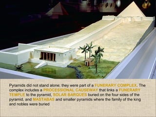 Pyramids did not stand alone; they were part of a FUNERARY COMPLEX. The
complex includes a PROCESSIONAL CAUSEWAY that links a FUNERARY
TEMPLE to the pyramid, SOLAR BARQUES buried on the four sides of the
pyramid, and MASTABAS and smaller pyramids where the family of the king
and nobles were buried

 