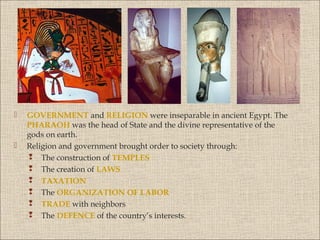 



GOVERNMENT and RELIGION were inseparable in ancient Egypt. The
PHARAOH was the head of State and the divine representative of the
gods on earth.
Religion and government brought order to society through:
 The construction of TEMPLES
 The creation of LAWS
 TAXATION
 The ORGANIZATION OF LABOR
 TRADE with neighbors
 The DEFENCE of the country’s interests.

 