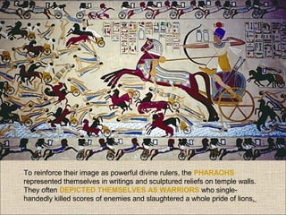 To reinforce their image as powerful divine rulers, the PHARAOHS
represented themselves in writings and sculptured reliefs on temple walls.
They often DEPICTED THEMSELVES AS WARRIORS who singlehandedly killed scores of enemies and slaughtered a whole pride of lions.

 