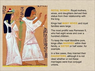ROYAL WOMEN: Royal mothers,
wives, and daughters derived their
status from their relationship with
the king.
Kings had MANY WIVES and royal
families were large.
The most prolific was Rameses II,
who had eight wives and over a
hundred children.
To keep the royal bloodline pure,
kings often MARRIED within their
family, a SISTER or half sister, for
example.
In a few cases, they married their
DAUGHTERS, although it is not
clear whether or not these
marriages were true conjugal
unions.

 