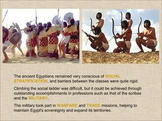 The ancient Egyptians remained very conscious of SOCIAL
STRATIFICATION, and barriers between the classes were quite rigid.
Climbing the social ladder was difficult, but it could be achieved through
outstanding accomplishments in professions such as that of the scribes
and the MILITARY.
The military took part in WARFARE and TRADE missions, helping to
maintain Egypt's sovereignty and expand its territories.

 