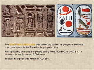 The EGYPTIAN LANGUAGE was one of the earliest languages to be written
down, perhaps only the Sumerian language is older.
First appearing on stone and pottery dating from 3100 B.C. to 3000 B.C., it
remained in use for almost 3,000 years.
The last inscription was written in A.D. 394.

 