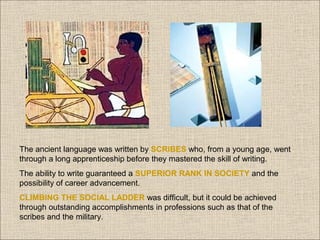 The ancient language was written by SCRIBES who, from a young age, went
through a long apprenticeship before they mastered the skill of writing.
The ability to write guaranteed a SUPERIOR RANK IN SOCIETY and the
possibility of career advancement.
CLIMBING THE SOCIAL LADDER was difficult, but it could be achieved
through outstanding accomplishments in professions such as that of the
scribes and the military.

 