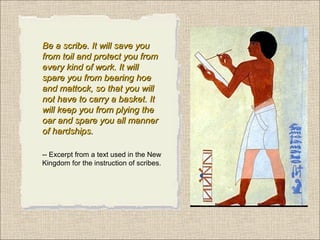 Be a scribe. It will save you
from toil and protect you from
every kind of work. It will
spare you from bearing hoe
and mattock, so that you will
not have to carry a basket. It
will keep you from plying the
oar and spare you all manner
of hardships.
-- Excerpt from a text used in the New
Kingdom for the instruction of scribes.

 