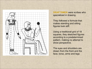 DRAFTSMEN were scribes who
specialized in drawing.
They followed a formula that
makes standing and sitting
figures look stiff.
Using a traditional grid of 18
squares, they sketched figures
according to a predetermined
pattern, making no attempt to
show perspective.
The eyes and shoulders are
drawn from the front and the
face, torso, arms and legs

 