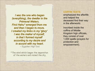 I was the one who began
(everything), the dweller in the
Primeval Waters.
First Hahu* emerged from me
and then I began to move.
I created my limbs in my 'glory'
I was the maker of myself,
in that I formed myself
according to my desire and
in accord with my heart.
-- Egyptian High God
*The wind which began the separation
of the waters and raised the sky

COFFIN TEXTS
emphasized the afterlife
and helped the
deceased find their way
in the afterworld.
Inscribed inside the
coffins of Middle
Kingdom high officials,
they consist of over
1,000 spells (prayers for
protection and
empowerment).

 