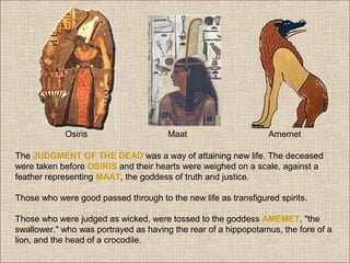 Osiris

Maat

Amemet

The JUDGMENT OF THE DEAD was a way of attaining new life. The deceased
were taken before OSIRIS and their hearts were weighed on a scale, against a
feather representing MAAT, the goddess of truth and justice.
Those who were good passed through to the new life as transfigured spirits.
Those who were judged as wicked, were tossed to the goddess AMEMET, "the
swallower." who was portrayed as having the rear of a hippopotamus, the fore of a
lion, and the head of a crocodile.

 