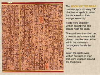 The BOOK OF THE DEAD
contains approximately 190
chapters of spells to assist
the deceased on their
voyage to eternity.
Texts were originally
written on papyrus and
placed near the dead.
One spell was inscribed on
a heart scarab –an amulet
placed over the heart either
within the mummy's
bandages or inside the
body.
Later, the spells were
written on strips of linen
that were wrapped around
the mummies.

 