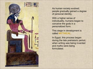 As human society evolved,
people gradually gained a degree
of personal identity.
With a higher sense of
individuality, humans began to
conceive the gods in a
personalized form.
This stage in development is
called MYTHICAL.
In Egypt, this process began
during the late prehistoric period,
when writing was being invented
and myths were being
formulated.

 