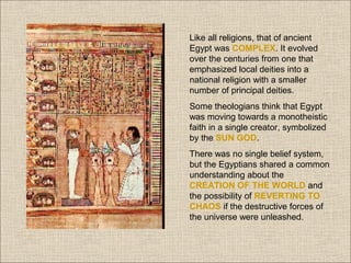 Like all religions, that of ancient
Egypt was COMPLEX. It evolved
over the centuries from one that
emphasized local deities into a
national religion with a smaller
number of principal deities.
Some theologians think that Egypt
was moving towards a monotheistic
faith in a single creator, symbolized
by the SUN GOD.
There was no single belief system,
but the Egyptians shared a common
understanding about the
CREATION OF THE WORLD and
the possibility of REVERTING TO
CHAOS if the destructive forces of
the universe were unleashed.

 