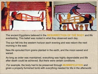 
The ancient Egyptians believed in the RESURRECTION OF THE BODY and life
everlasting. This belief was rooted in what they observed each day.
The sun fell into the western horizon each evening and was reborn the next
morning in the east.
New life sprouted from grains planted in the earth, and the moon waxed and
waned.
As long as order was maintained, everything was highly dependable and life
after death could be achieved. But there were certain conditions.
For example, the body had to be preserved through MUMMIFICATION and
given a properly furnished tomb with everything needed for life in the afterworld.

 