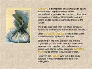 NATRON, a disinfectant and dehydration agent,
was the main ingredient used in the
mummification process. A compound of sodium
carbonate and sodium bicarbonate (salt and
baking soda), natron essentially dried out the
corpse.
The body was filled with Nile mud, sawdust,
lichen and cloth scraps to make it more flexible.
Small COOKING ONIONS or linen pads were
sometimes used to replace the eyes.
Beginning in the third dynasty, the internal
organs (lungs, stomach, liver and intestines)
were removed, washed with palm wine and
spices, and stored in four separate CANOPIC
JARS made of limestone, calcite or clay.
However, the HEART was left in the body
because it was considered the center of
intelligence

 