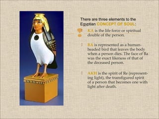 There are three elements to the
Egyptian CONCEPT OF SOUL:




KA is the life force or spiritual
double of the person.



BA is represented as a humanheaded bird that leaves the body
when a person dies. The face of Ba
was the exact likeness of that of
the deceased person.



AKH is the spirit of Re (representing light), the transfigured spirit
of a person that becomes one with
light after death.

 
