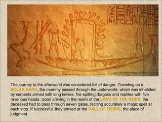 The journey to the afterworld was considered full of danger. Traveling on a
SOLAR BARK, the mummy passed through the underworld, which was inhabited
by serpents armed with long knives, fire-spitting dragons and reptiles with five
ravenous heads. Upon arriving in the realm of the LAND OF THE GODS, the
deceased had to pass through seven gates, reciting accurately a magic spell at
each stop. If successful, they arrived at the HALL OF OSIRIS, the place of
judgment.

 