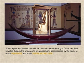 When a pharaoh passed the test, he became one with the god Osiris. He then
traveled through the underworld on a solar bark, accompanied by the gods, to
reach PARADISE and attain EVERLASTING LIFE.

 