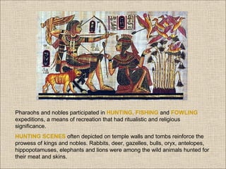 Pharaohs and nobles participated in HUNTING, FISHING and FOWLING
expeditions, a means of recreation that had ritualistic and religious
significance.
HUNTING SCENES often depicted on temple walls and tombs reinforce the
prowess of kings and nobles. Rabbits, deer, gazelles, bulls, oryx, antelopes,
hippopotamuses, elephants and lions were among the wild animals hunted for
their meat and skins.

 