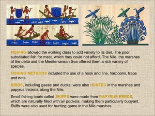 FISHING allowed the working class to add variety to its diet. The poor
substituted fish for meat, which they could not afford. The Nile, the marshes
of the delta and the Mediterranean Sea offered them a rich variety of
species.
FISHING METHODS included the use of a hook and line, harpoons, traps
and nets.
BIRDS, including geese and ducks, were also HUNTED in the marshes and
papyrus thickets along the Nile.
Small fishing boats called SKIFFS were made from PAPYRUS REEDS,
which are naturally filled with air pockets, making them particularly buoyant.
Skiffs were also used for hunting game in the Nile marshes.

 