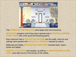 The HOMES OF THE WEALTHY were larger and more luxurious.
SPACIOUS reception and living rooms opened onto a CENTRAL GARDEN
COURTYARD with a fish pond and flowering plants.
Each bedroom had a PRIVATE BATHROOM, and the walls, columns and
ceilings were painted with BEAUTIFUL DESIGNS inspired by nature.
Elaborate and highly DECORATED FURNITURE included beds, chairs,
boxes and tables.
PAINTED CLAY POTS and vessels, as well as ALABASTER BOWLS AND
JARS, were also found in the homes of the nobles.

 
