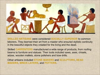 SKILLED ARTISANS were considered SOCIALLY SUPERIOR to common
laborers. They learned their art from a master who ensured stylistic continuity
in the beautiful objects they created for the living and the dead.
Skilled CARPENTERS manufactured a wide range of products, from roofing
beams to furniture and statues. Their tools included saws, axes, chisels,
adzes, wooden mallets, stone polishers and bow drills.
Other artisans included STONE MAKERS and SCULPTORS, BEAD
MAKERS, BRICK LAYERS, and POTTERS.

 
