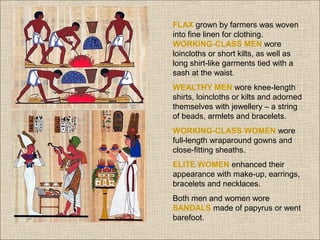 FLAX grown by farmers was woven
into fine linen for clothing.
WORKING-CLASS MEN wore
loincloths or short kilts, as well as
long shirt-like garments tied with a
sash at the waist.
WEALTHY MEN wore knee-length
shirts, loincloths or kilts and adorned
themselves with jewellery – a string
of beads, armlets and bracelets.
WORKING-CLASS WOMEN wore
full-length wraparound gowns and
close-fitting sheaths.
ELITE WOMEN enhanced their
appearance with make-up, earrings,
bracelets and necklaces.
Both men and women wore
SANDALS made of papyrus or went
barefoot.

 
