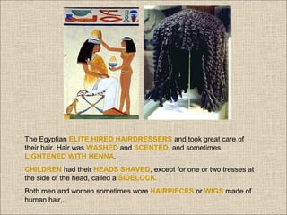 The Egyptian ELITE HIRED HAIRDRESSERS and took great care of
their hair. Hair was WASHED and SCENTED, and sometimes
LIGHTENED WITH HENNA.
CHILDREN had their HEADS SHAVED, except for one or two tresses at
the side of the head, called a SIDELOCK.
Both men and women sometimes wore HAIRPIECES or WIGS made of
human hair,.

 