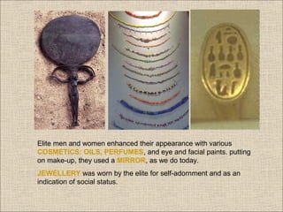 Elite men and women enhanced their appearance with various
COSMETICS: OILS, PERFUMES, and eye and facial paints. putting
on make-up, they used a MIRROR, as we do today.
JEWELLERY was worn by the elite for self-adornment and as an
indication of social status.

 