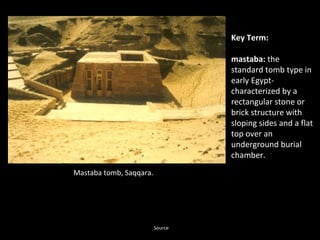 Mastaba tomb, Saqqara. 
Key Term: 
mastaba: the 
standard tomb type in 
early Egypt-characterized 
by a 
rectangular stone or 
brick structure with 
sloping sides and a flat 
top over an 
underground burial 
chamber. 
Source 
 