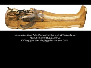 Innermost coffin of Tutankhamen, from his tomb at Thebes, Egypt 
Post-Amarna Period, c. 1323 BCE. 
6’1” long, gold with inlay [Egyptian Museum, Cairo]. 
 
