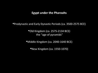 Egypt under the Pharoahs 
Predynastic and Early Dynastic Periods (ca. 3500-2575 BCE) 
Old Kingdom (ca. 2575-2134 BCE) 
the “age of pyramids” 
Middle Kingdom (ca. 2040-1640 BCE) 
New Kingdom (ca. 1550-1070) 
 